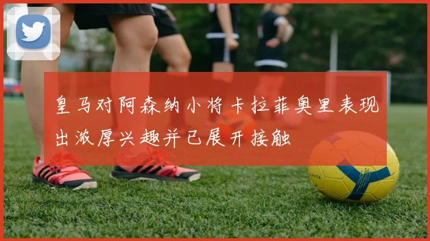 皇马对阿森纳小将卡拉菲奥里表现出浓厚兴趣并已展开接触