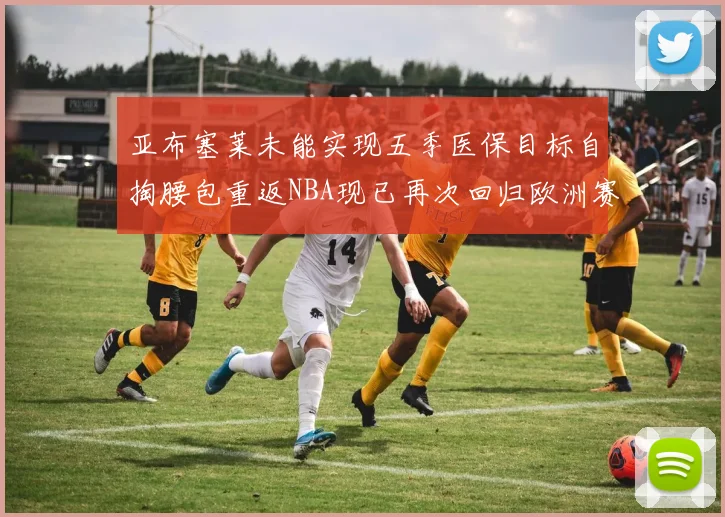 亚布塞莱未能实现五季医保目标自掏腰包重返NBA现已再次回归欧洲赛场