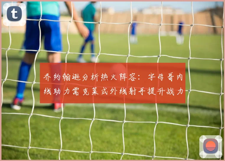 乔约翰逊分析热火阵容：字母哥内线助力需克莱式外线射手提升战力