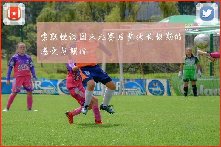 索默畅谈国米比赛后首次长假期的感受与期待