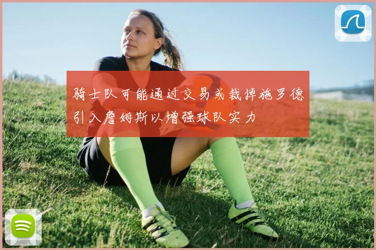 骑士队可能通过交易或裁掉施罗德引入詹姆斯以增强球队实力