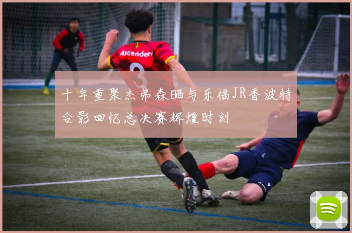 十年重聚杰弗森晒与乐福JR香波特合影回忆总决赛辉煌时刻