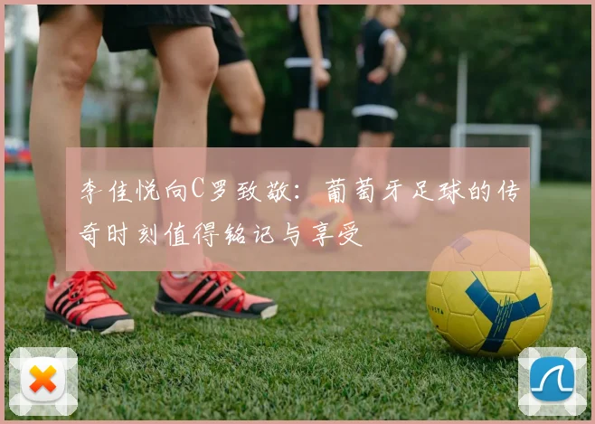 李佳悦向C罗致敬:葡萄牙足球的传奇时刻值得铭记与享受