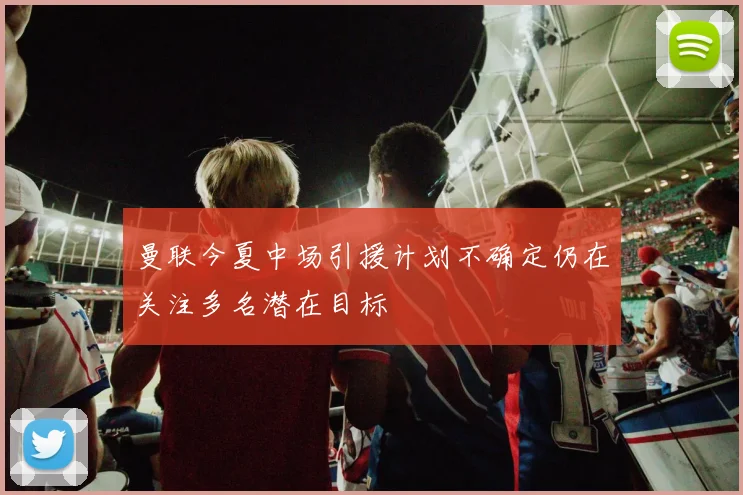 曼联今夏中场引援计划不确定仍在关注多名潜在目标