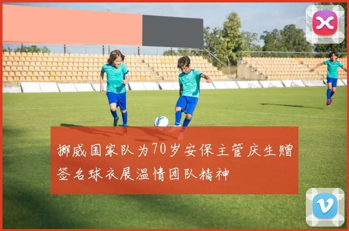挪威国家队为70岁安保主管庆生赠签名球衣展温情团队精神