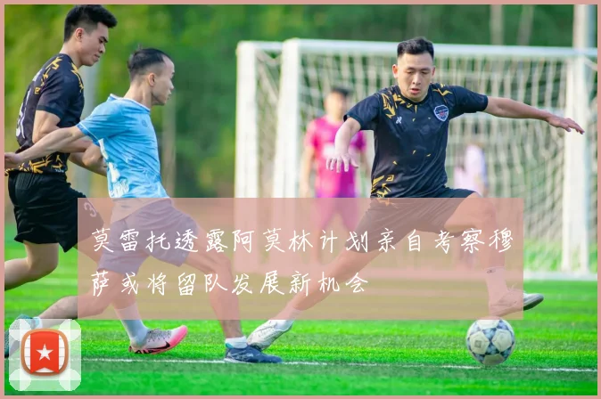 莫雷托透露阿莫林计划亲自考察穆萨或将留队发展新机会