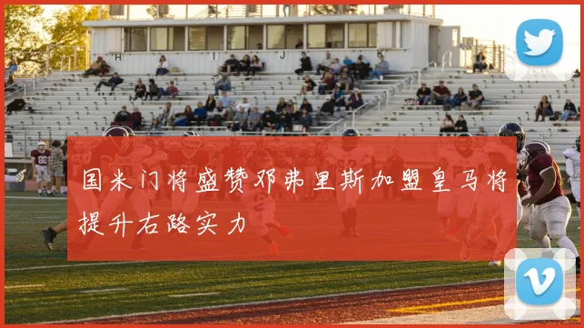 国米门将盛赞邓弗里斯加盟皇马将提升右路实力