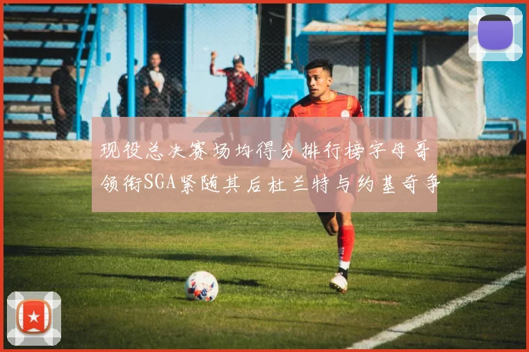 现役总决赛场均得分排行榜字母哥领衔SGA紧随其后杜兰特与约基奇争夺第三名