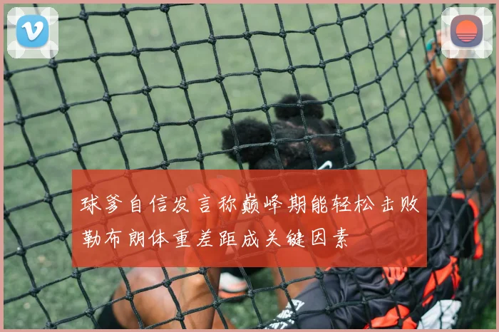 球爹自信发言称巅峰期能轻松击败勒布朗体重差距成关键因素