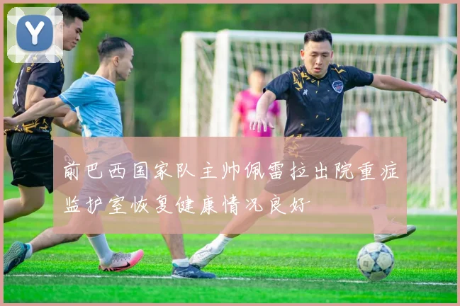 前巴西国家队主帅佩雷拉出院重症监护室恢复健康情况良好