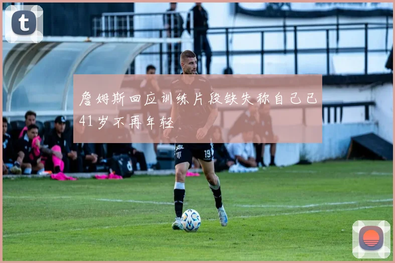 詹姆斯回应训练片段缺失称自己已41岁不再年轻