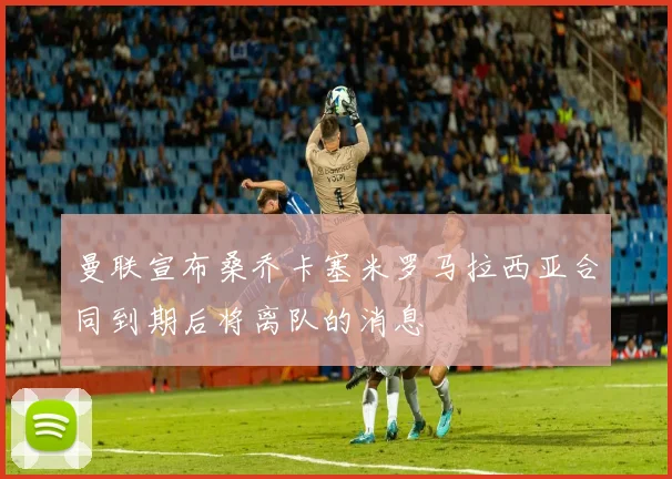 曼联宣布桑乔卡塞米罗马拉西亚合同到期后将离队的消息