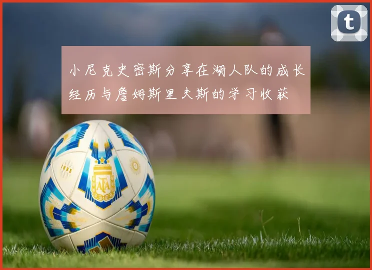 小尼克史密斯分享在湖人队的成长经历与詹姆斯里夫斯的学习收获