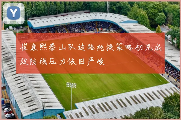 崔康熙泰山队边路轮换策略初见成效防线压力依旧严峻