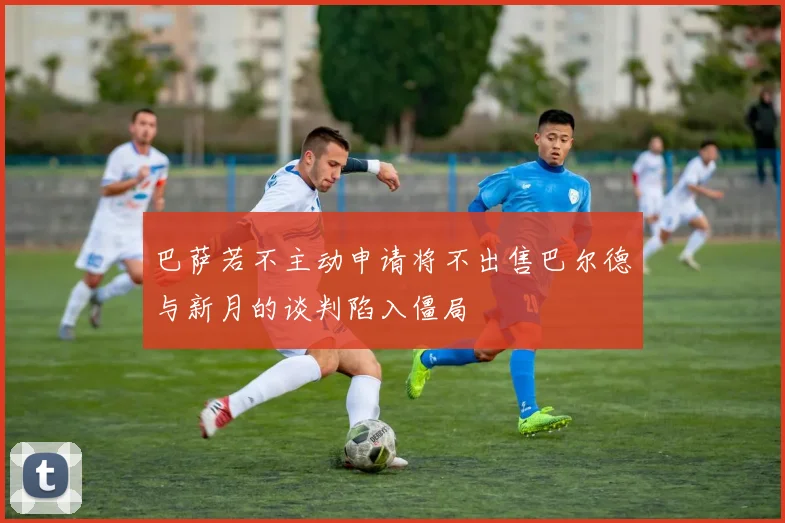 巴萨若不主动申请将不出售巴尔德与新月的谈判陷入僵局